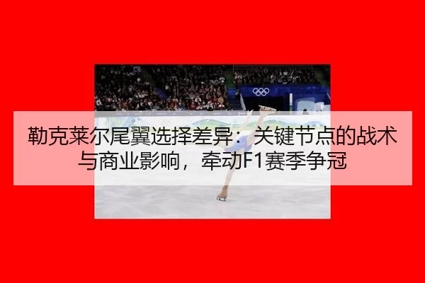 勒克莱尔尾翼选择差异：关键节点的战术与商业影响，牵动F1赛季争冠 | Baowei Sports