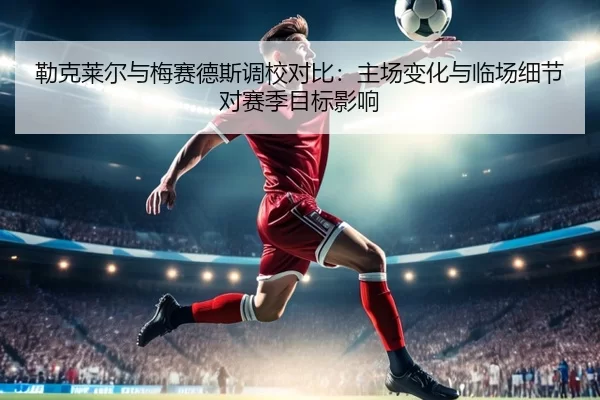 勒克莱尔与梅赛德斯调校对比：主场变化与临场细节对赛季目标影响